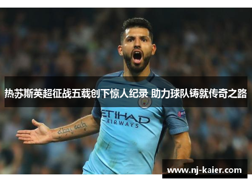 热苏斯英超征战五载创下惊人纪录 助力球队铸就传奇之路